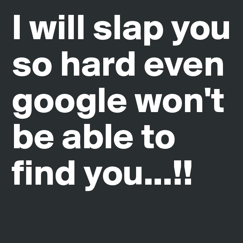 I will slap you so hard even google won't be able to find you...!!