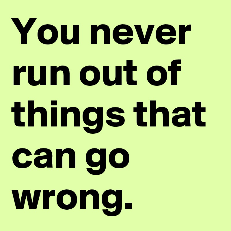 You never run out of things that can go wrong.