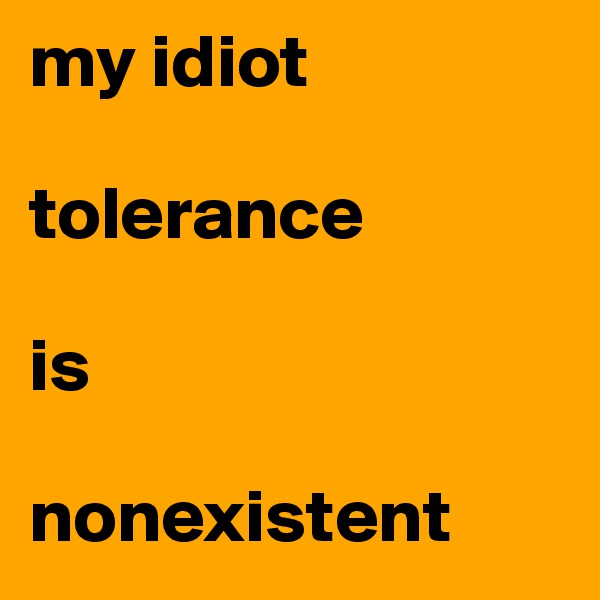 my idiot 

tolerance 

is
     
nonexistent