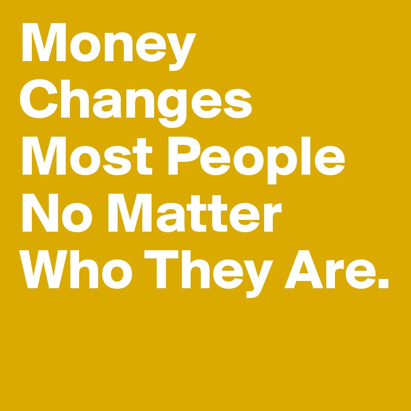 Money Changes Most People No Matter Who They Are.
