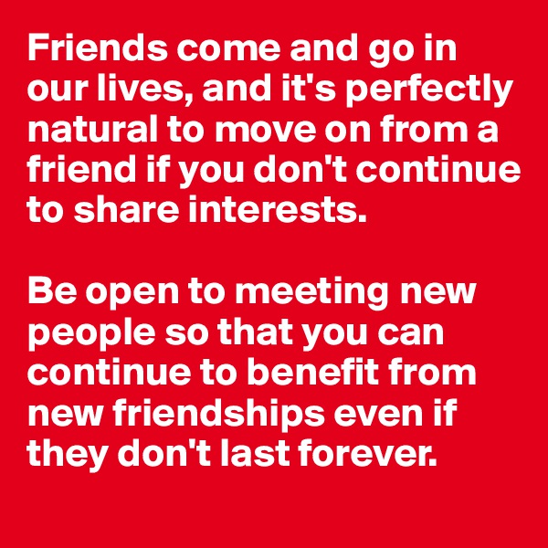 Friends come and go in our lives, and it's perfectly natural to move on from a friend if you don't continue to share interests. 

Be open to meeting new people so that you can continue to benefit from new friendships even if they don't last forever.