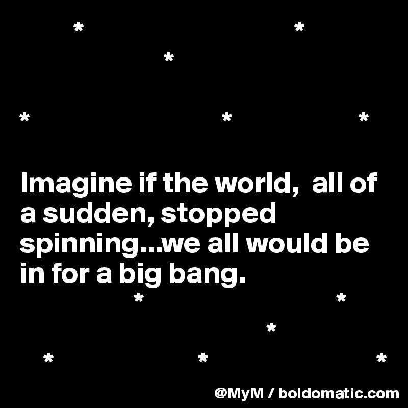         *                                   *
                        *

*                                *                     *

Imagine if the world,  all of a sudden, stopped spinning...we all would be in for a big bang.
                   *                                *
                                         *
    *                        *                            *