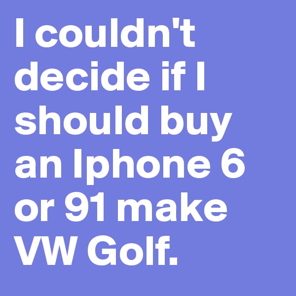 I couldn't decide if I should buy an Iphone 6 or 91 make VW Golf.