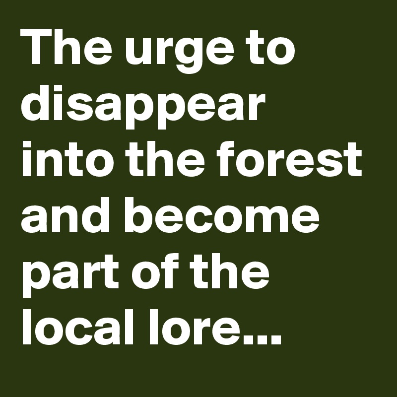 The urge to disappear into the forest and become part of the local lore...