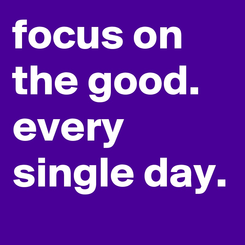 focus on the good. every single day.