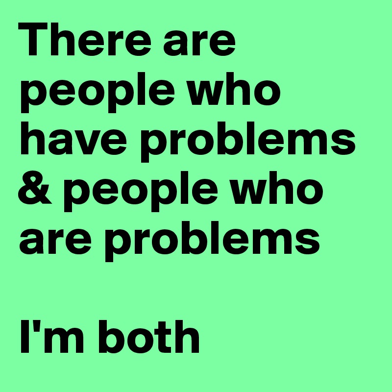 There are people who have problems
& people who are problems

I'm both