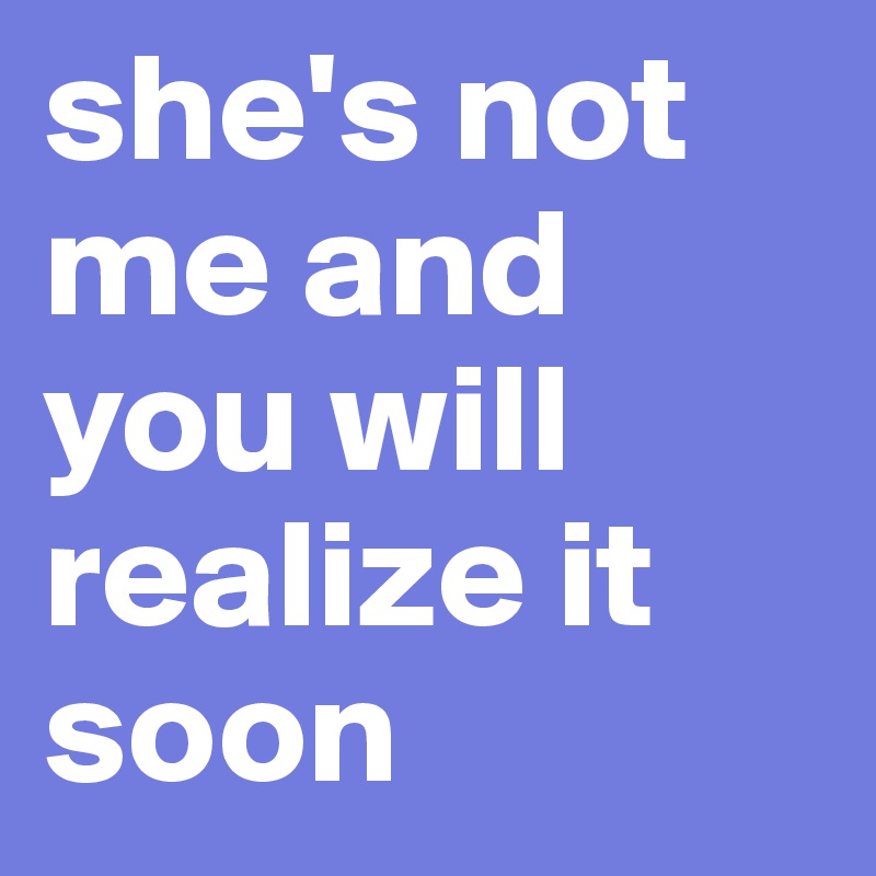 she's not me and you will realize it soon