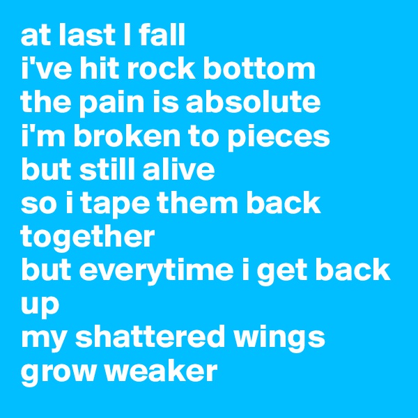 at last I fall
i've hit rock bottom
the pain is absolute
i'm broken to pieces
but still alive
so i tape them back together
but everytime i get back up 
my shattered wings
grow weaker