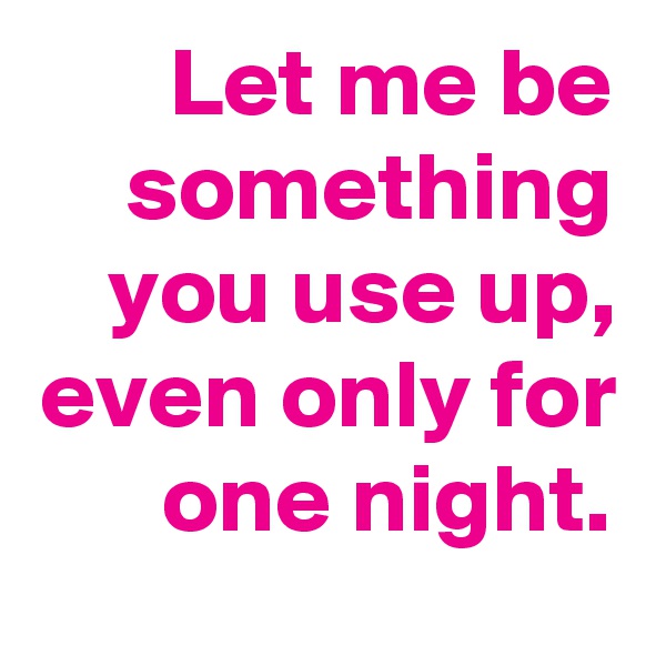 Let me be something you use up, even only for one night.