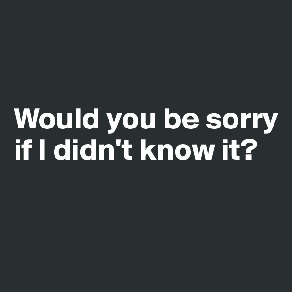 


Would you be sorry if I didn't know it?


