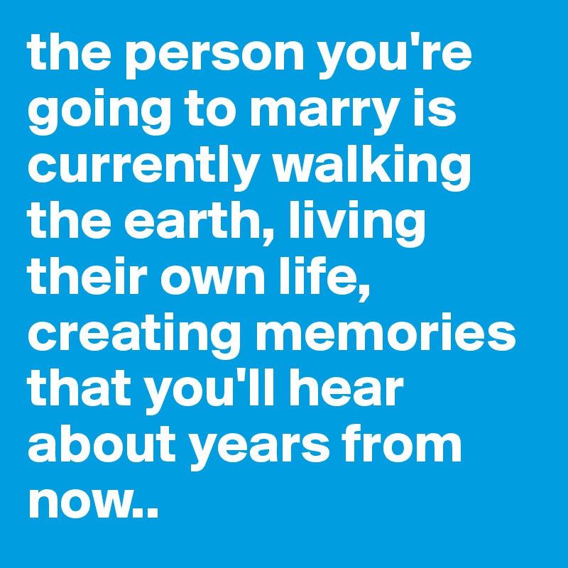 the person you're going to marry is currently walking the earth, living their own life, creating memories that you'll hear about years from now.. 