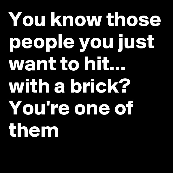 You know those people you just want to hit... with a brick?
You're one of them