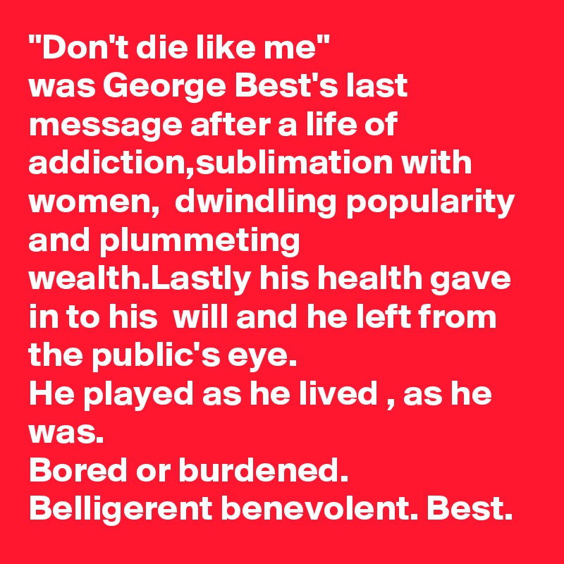 "Don't die like me"
was George Best's last message after a life of addiction,sublimation with women,  dwindling popularity and plummeting wealth.Lastly his health gave in to his  will and he left from the public's eye.
He played as he lived , as he was. 
Bored or burdened. Belligerent benevolent. Best.