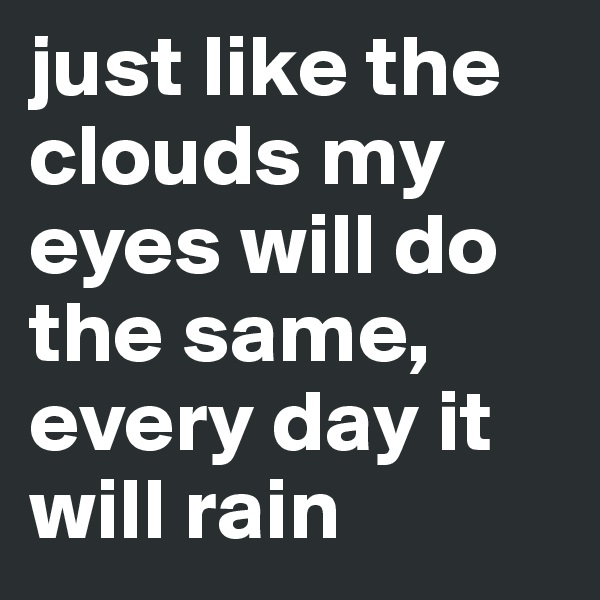 just like the clouds my eyes will do the same, every day it will rain 