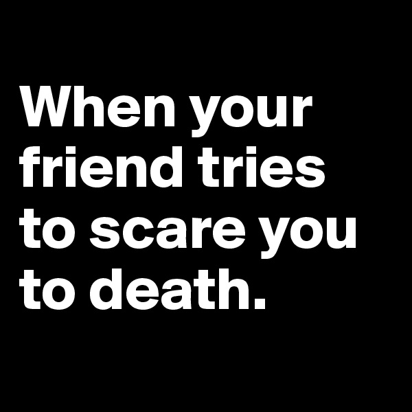 
When your friend tries to scare you to death.
