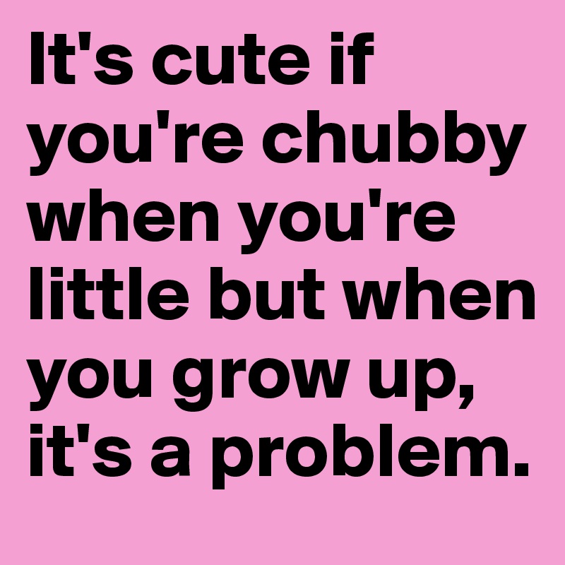 It's cute if you're chubby when you're little but when you grow up, it's a problem. 