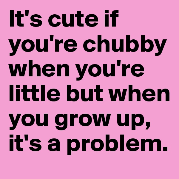 It's cute if you're chubby when you're little but when you grow up, it's a problem. 
