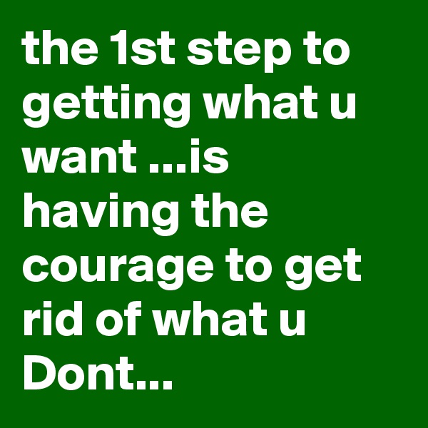 the 1st step to getting what u want ...is having the courage to get rid of what u Dont...