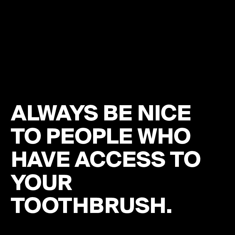 



ALWAYS BE NICE TO PEOPLE WHO HAVE ACCESS TO YOUR TOOTHBRUSH.