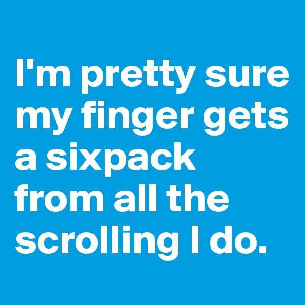 
I'm pretty sure my finger gets a sixpack from all the scrolling I do.