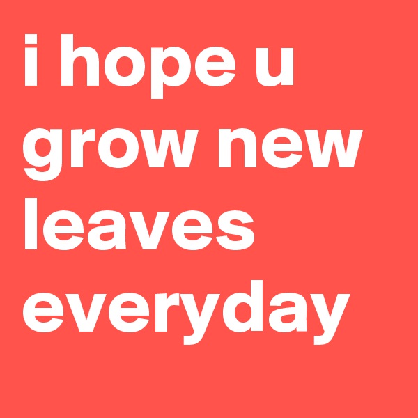i hope u grow new leaves everyday