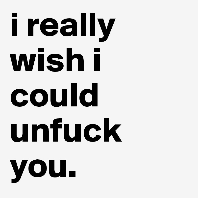 i really wish i could unfuck you.