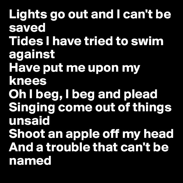 Lights go out and I can't be saved
Tides I have tried to swim against
Have put me upon my knees
Oh I beg, I beg and plead
Singing come out of things unsaid
Shoot an apple off my head
And a trouble that can't be named