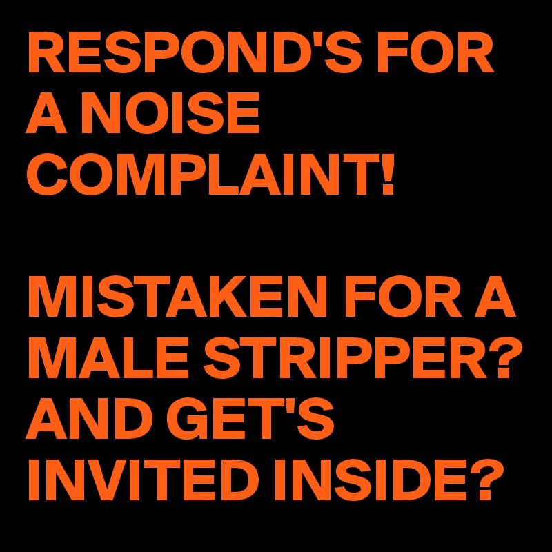 RESPOND'S FOR A NOISE COMPLAINT!

MISTAKEN FOR A MALE STRIPPER?
AND GET'S INVITED INSIDE?