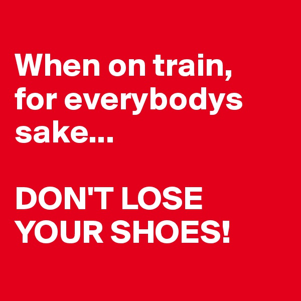 
When on train,
for everybodys sake... 

DON'T LOSE YOUR SHOES!
