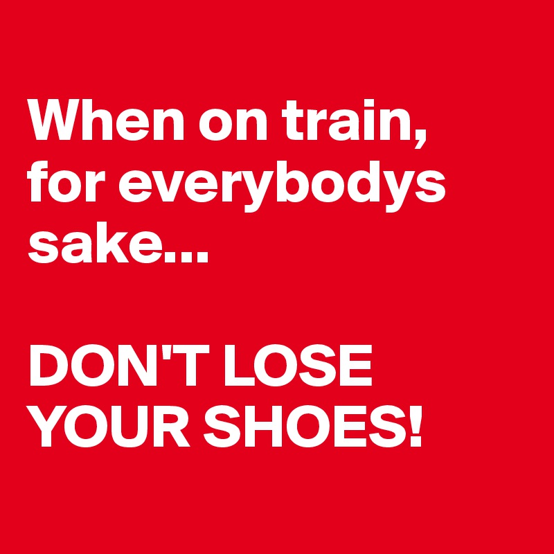 
When on train,
for everybodys sake... 

DON'T LOSE YOUR SHOES!
