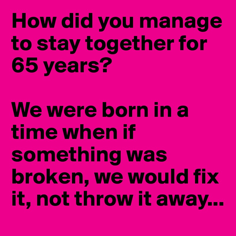 How did you manage to stay together for 65 years?

We were born in a time when if something was broken, we would fix it, not throw it away...