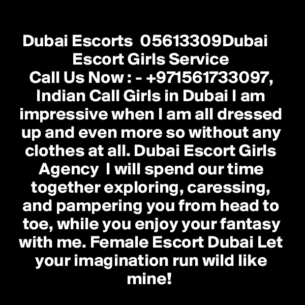  Dubai Escorts ? 05613309Dubai Escort Girls Service
Call Us Now : - +971561733097, Indian Call Girls in Dubai I am impressive when I am all dressed up and even more so without any clothes at all. Dubai Escort Girls Agency  I will spend our time together exploring, caressing, and pampering you from head to toe, while you enjoy your fantasy with me. Female Escort Dubai Let your imagination run wild like mine! 