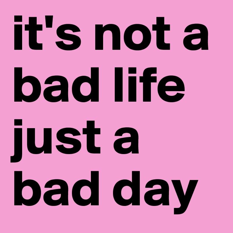 it's not a bad life just a bad day