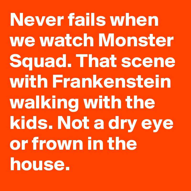 Never fails when we watch Monster Squad. That scene with Frankenstein walking with the kids. Not a dry eye or frown in the house.