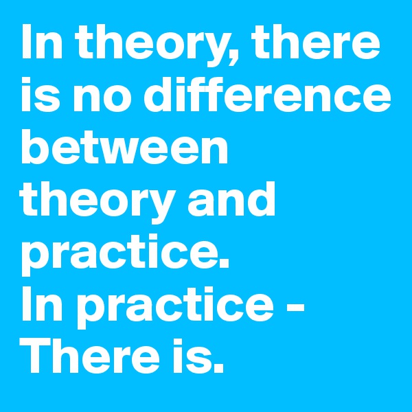 In theory, there is no difference between theory and practice. 
In practice - There is. 