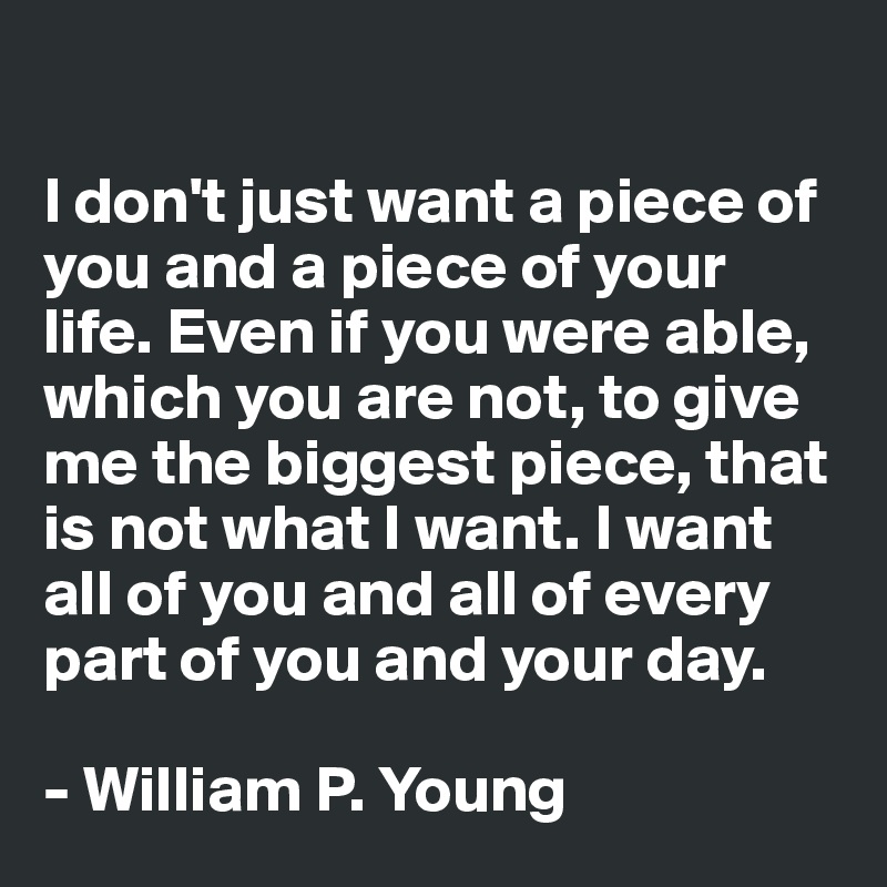 

I don't just want a piece of you and a piece of your life. Even if you were able, which you are not, to give me the biggest piece, that is not what I want. I want all of you and all of every part of you and your day.

- William P. Young