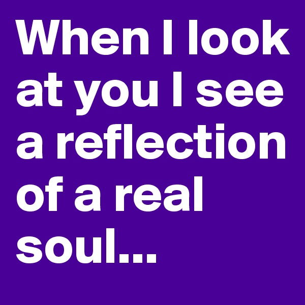 When I look at you I see a reflection of a real soul...