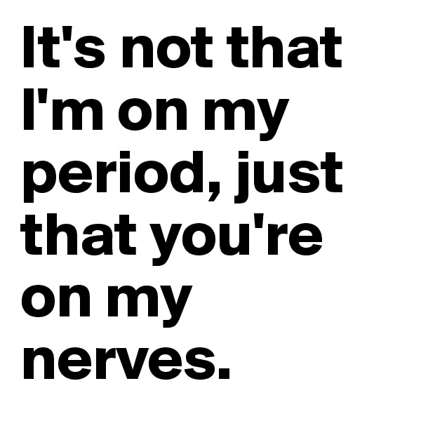 It's not that l'm on my period, just that you're on my nerves.