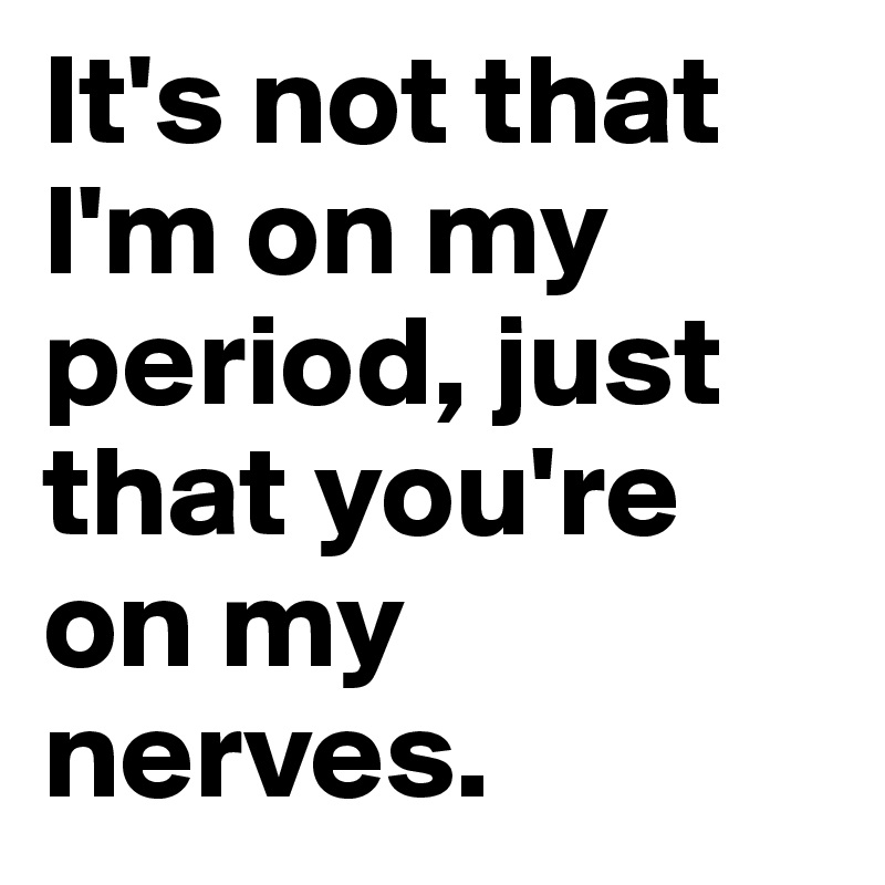 It's not that l'm on my period, just that you're on my nerves.