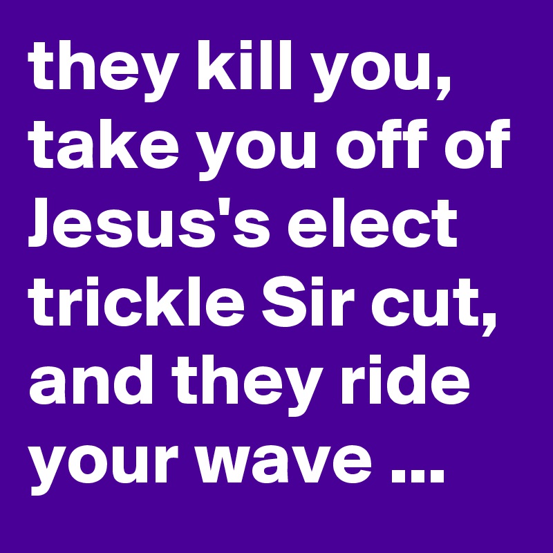 they kill you, take you off of Jesus's elect trickle Sir cut, and they ride your wave ...