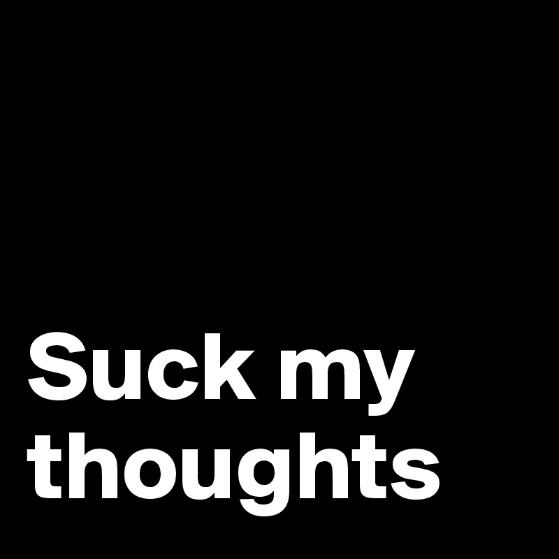 


Suck my thoughts