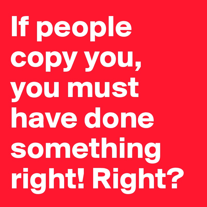 If people copy you, you must have done something right! Right?