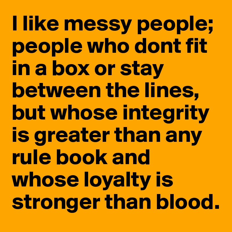 I like messy people; people who dont fit in a box or stay between the lines, but whose integrity is greater than any rule book and whose loyalty is stronger than blood.