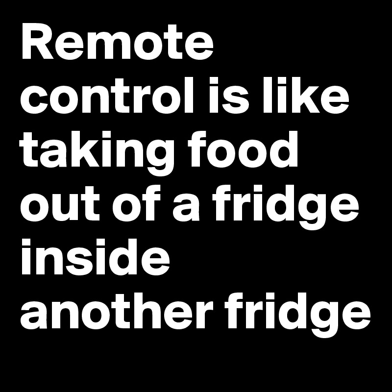 Remote control is like taking food out of a fridge inside another fridge