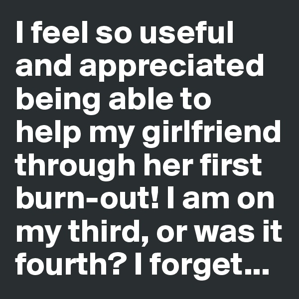 I feel so useful and appreciated being able to help my girlfriend through her first burn-out! I am on my third, or was it fourth? I forget...