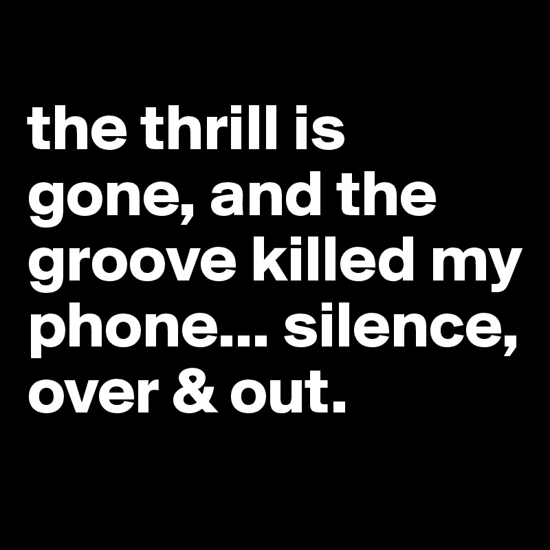 
the thrill is gone, and the groove killed my phone... silence, over & out.
