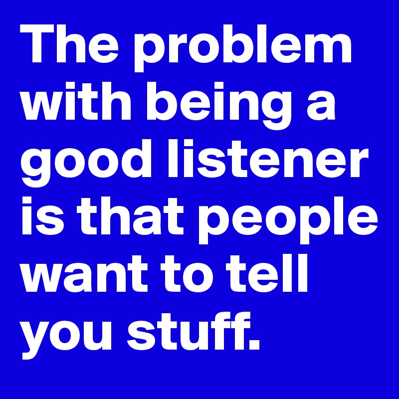 The problem with being a good listener is that people want to tell you stuff.