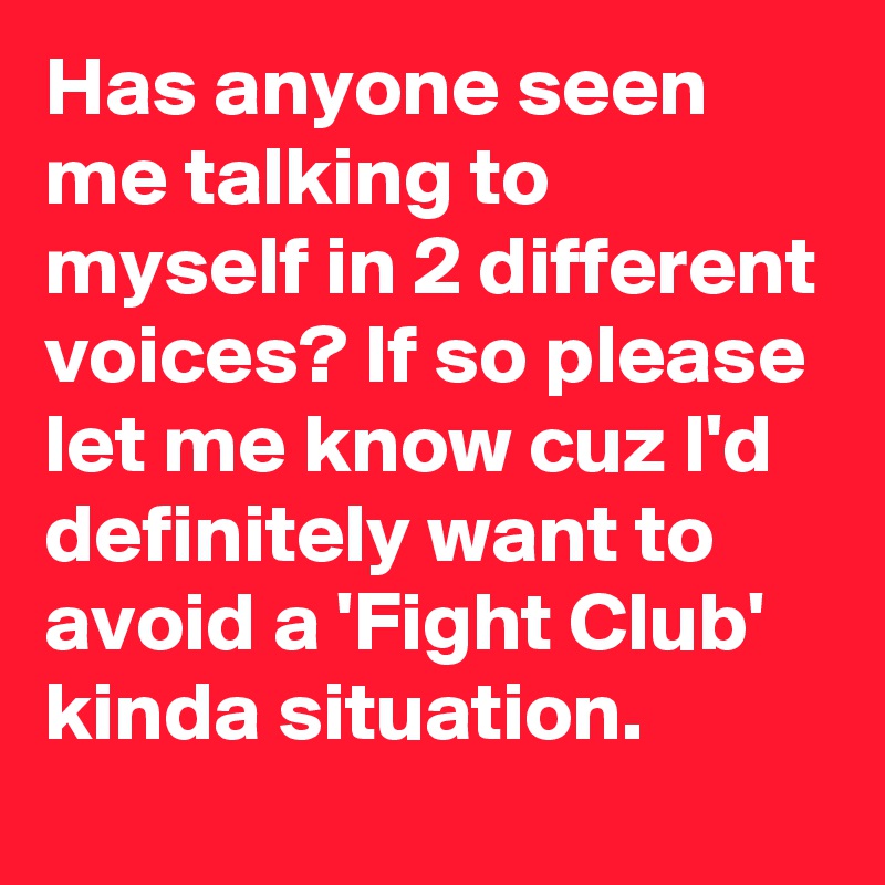 Has anyone seen me talking to myself in 2 different voices? If so please let me know cuz I'd definitely want to avoid a 'Fight Club' kinda situation.