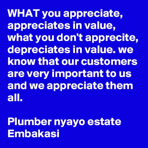 WHAT you appreciate, appreciates in value, what you don't apprecite, depreciates in value. we know that our customers are very important to us and we appreciate them all.

Plumber nyayo estate Embakasi