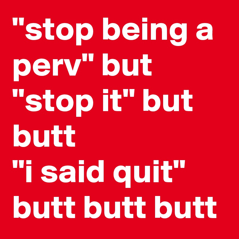 "stop being a perv" but 
"stop it" but butt
"i said quit" butt butt butt 